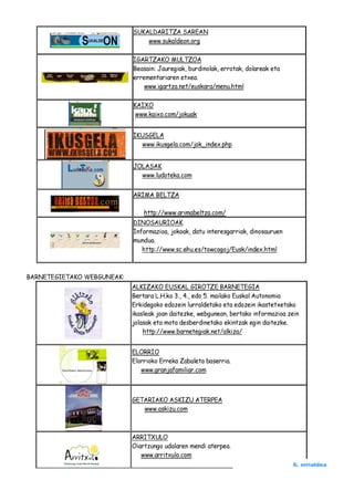 SUKALDARITZA SAREAN
                                www.sukaldeon.org

                            IGARTZAKO MULTZOA
                            Beasain: Jauregiak, burdinolak, errotak, dolareak eta
                            errementariaren etxea.
                                www.igartza.net/euskara/menu.html

                            KAIXO
                            www.kaixo.com/jokuak


                            IKUSGELA
                              www.ikusgela.com/jok_index.php


                            JOLASAK
                              www.ludoteka.com


                            ARIMA BELTZA

                                http://www.arimabeltza.com/
                            DINOSAURIOAK
                            Informazioa, jokoak, datu interesgarriak, dinosauruen
                            mundua.
                               http://www.sc.ehu.es/towcogoj/Eusk/index.html



BARNETEGIETAKO WEBGUNEAK:
                            ALKIZAKO EUSKAL GIROTZE BARNETEGIA
                            Bertara L.H.ko 3., 4., edo 5. mailako Euskal Autonomia
                            Erkidegoko edozein lurraldetako eta edozein ikastetxetako
                            ikasleak joan daitezke, webgunean, bertako informazioa zein
                            jolasak eta mota desberdinetako ekintzak egin daitezke.
                                http://www.barnetegiak.net/alkiza/


                            ELORRIO
                            Elorrioko Erreka Zabaleta baserria.
                               www.granjafamiliar.com



                            GETARIAKO ASKIZU ATERPEA
                               www.askizu.com



                            ARRITXULO
                            Oiartzungo udalaren mendi aterpea.
                               www.arritxulo.com
                                                                                    6. orrialdea
 
