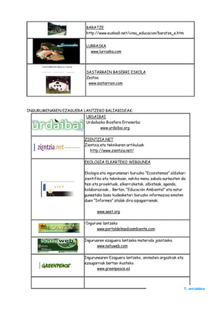 BARATZE
                        http://www.euskadi.net/vima_educacion/baratze_e.htm


                        LURRASKA
                          www.lurraska.com




                        SASTARRAIN BASERRI ESKOLA
                        Zestoa
                         www.sastarrain.com




INGURUMENAREN EZAGUERA LANTZEKO BALIABIDEAK:
                        URDAIBAI
                        Urdaibaiko Biosfera Erreserba
                               www.urdaibai.org

                       ZIENTZIA.NET
                       Zientzia eta teknikaren artikuluak
                          http://www.zientzia.net/

                       EKOLOGIA ELKARTEKO WEBGUNEA

                       Ekologia eta ingurumenari buruzko “Ecosistemas” aldizkari
                       zientifiko eta teknikoan, nahiko menu zabala aurkezten da:
                       tesi eta proiektuak, elkarrizketak, albisteak, agenda,
                       kolaborazioak... Bertan, “Educación Ambiental” eta natur
                       guneetako baso kudeaketari buruzko informazioa ematen
                       duen “Informes” atalak dira aipagarrienak.

                              www.aeet.org

                       •Ingurune lantzeko
                              www.portaldelmedioambiente.com

                       Inguruaren ezaguera lantzeko materiala jasotzeko.
                             www.natuweb.com

                       Ingurunearen Ezaguera lantzeko, animalien argazkiak eta
                       ezaugarriak bertan ikusteko.
                             www.greenpeace.es




                                                                                 7. orrialdea
 
