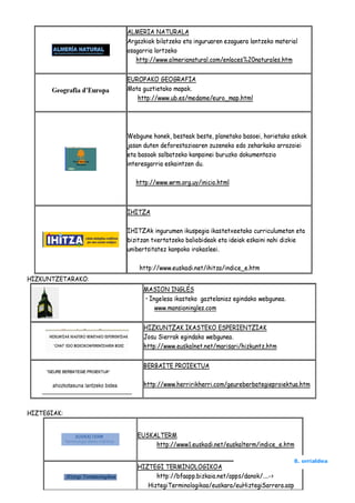 ALMERIA NATURALA
                   Argazkiak bilatzeko eta inguruaren ezaguera lantzeko material
                   osagarria lortzeko
                      http://www.almerianatural.com/enlaces%20naturales.htm

                   EUROPAKO GEOGRAFIA
                   Mota guztietako mapak.
                      http://www.ub.es/medame/euro_map.html




                   Webgune honek, besteak beste, planetako basoei, horietako askok
                   jasan duten deforestazioaren zuzeneko edo zeharkako arrazoiei
                   eta basoak salbatzeko kanpainei buruzko dokumentazio
                   interesgarria eskaintzen du.

                      http://www.wrm.org.uy/inicio.html



                   IHITZA

                   IHITZAk ingurumen ikuspegia ikastetxeetako curriculumetan eta
                   bizitzan txertatzeko baliabideak eta ideiak eskaini nahi dizkie
                   unibertsitatez kanpoko irakasleei.

                       http://www.euskadi.net/ihitza/indice_e.htm
HIZKUNTZETARAKO:
                        MASION INGLÉS
                        • Ingelesa ikasteko gaztelaniaz egindako webgunea.
                            www.mansioningles.com

                        HIZKUNTZAK IKASTEKO ESPERIENTZIAK
                        Josu Sierrak egindako webgunea.
                        http://www.euskalnet.net/marisari/hizkuntz.htm

                        BERBAITE PROIEKTUA

                        http://www.herririkherri.com/geureberbategieproiektua.htm



HIZTEGIAK:


                      EUSKALTERM
                           http://www1.euskadi.net/euskalterm/indice_e.htm


                      HIZTEGI TERMINOLOGIKOA
                                                                              8. orrialdea

                            http://bfaapp.bizkaia.net/apps/danok/....->
                         HiztegiTerminologikoa/euskara/euHiztegiSarrera.asp
 