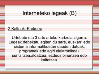 Interneteko legeak (B) 2.Kalteak: Krakerra Urtebete eta 3 urte arteko kartzela zigorra. Legeak debekatu egiten du sare, euskarri edo sistema informatikoetan dauden datuak, programak edo agiri elektronikoak suntsitzea,aldatzea, ezdeus bihurtzea edo kaltetzea. 