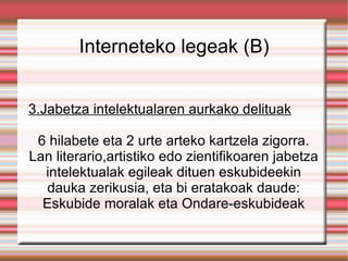 Interneteko legeak (B) 3.Jabetza intelektualaren aurkako delituak 6 hilabete eta 2 urte arteko kartzela zigorra. Lan literario,artistiko edo zientifikoaren jabetza intelektualak egileak dituen eskubideekin dauka zerikusia, eta bi eratakoak daude: Eskubide moralak eta Ondare-eskubideak 