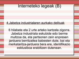 Interneteko legeak (B) 4.Jabetza industrialaren aurkako delituak 6 hilabete eta 2 urte arteko kartzela zigorra. Jabetza industriala eskubide edo berme multzoa da, eta pertsonen zein enpresen jarduera berritzailea babesten dute, bai eta merkataritza-jarduera bera ere, identifikazio esklusiboa erabiltzen dutenean. 