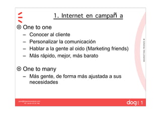 1. Internet en campa a
 One to one
     –       Conocer al cliente
     –       Personalizar la comunicación
     –       Hablar a la gente al oido (Marketing friends)
     –       Más rápido, mejor, más barato

 One to many
     – Más gente, de forma más ajustada a sus
       necesidades



                                                             1
guau@dogcomunicacion.com
     Tlf: +34 91 57 57 755
 