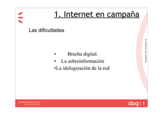 1. Internet en campaña
           Las dificultades



                             •     Brecha digital.
                             • La sobreinformación
                             •La idelogización de la red




                                                           1
guau@dogcomunicacion.com
     Tlf: +34 91 57 57 755
 