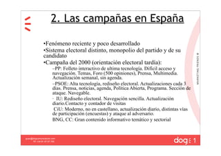 2. Las campañas en España

               •Fenómeno reciente y poco desarrollado
               •Sistema electoral distinto, monopolio del partido y de su
               candidato
               •Campaña del 2000 (orientación electoral tardía):
                       –PP: Folleto interactivo de ultima tecnología. Difícil acceso y
                       navegación. Temas, Foro (500 opiniones), Prensa, Multimedia.
                       Actualización semanal, sin agenda.
                       –PSOE: Alta tecnología, rediseño electoral. Actualizaciones cada 3
                       días. Prensa, noticias, agenda, Política Abierta, Programa. Sección de
                       ataque. Navegable.
                       · IU: Rediseño electoral. Navegación sencilla. Actualización
                       diario.Contacto y contador de visitas
                        CiU: Moderno, no en castellano, actualización diario, distintas vías
                       de participación (encuestas) y ataque al adversario.
                       BNG, CC: Gran contenido informativo temático y sectorial



                                                                                                1
guau@dogcomunicacion.com
     Tlf: +34 91 57 57 755
 