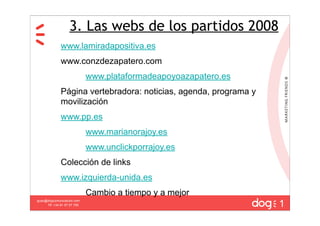 3. Las webs de los partidos 2008
              www.lamiradapositiva.es
              www.conzdezapatero.com
                             www.plataformadeapoyoazapatero.es
              Página vertebradora: noticias, agenda, programa y
              movilización
              www.pp.es
                             www.marianorajoy.es
                             www.unclickporrajoy.es
              Colección de links
              www.izquierda-unida.es
                             Cambio a tiempo y a mejor
                                                                  1
guau@dogcomunicacion.com
     Tlf: +34 91 57 57 755
 
