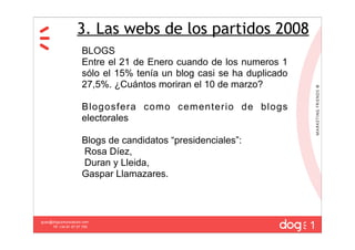 3. Las webs de los partidos 2008
                      BLOGS
                      Entre el 21 de Enero cuando de los numeros 1
                      sólo el 15% tenía un blog casi se ha duplicado
                      27,5%. ¿Cuántos moriran el 10 de marzo?

                      Blogosfera como cementerio de blogs
                      electorales

                      Blogs de candidatos “presidenciales”:
                      Rosa Díez,
                      Duran y Lleida,
                      Gaspar Llamazares.




                                                                       1
guau@dogcomunicacion.com
     Tlf: +34 91 57 57 755
 