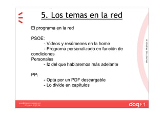 5. Los temas en la red
              El programa en la red

              PSOE:
                    - Videos y resúmenes en la home
                    - Programa personalizado en función de
              condiciones
              Personales
                    - Iz del que hablaremos más adelante

              PP:
                             - Opta por un PDF descargable
                             - Lo divide en capítulos



                                                             1
guau@dogcomunicacion.com
     Tlf: +34 91 57 57 755
 