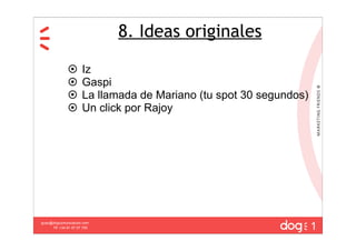 8. Ideas originales

                     Iz
                     Gaspi
                     La llamada de Mariano (tu spot 30 segundos)
                     Un click por Rajoy




                                                                    1
guau@dogcomunicacion.com
     Tlf: +34 91 57 57 755
 