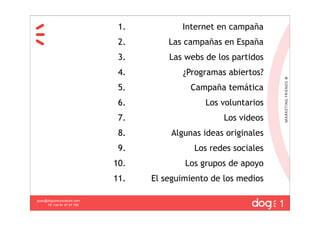 1.          Internet en campaña
                              2.       Las campañas en España
                              3.       Las webs de los partidos
                              4.          ¿Programas abiertos?
                              5.            Campaña temática
                              6.                Los voluntarios
                              7.                     Los videos
                              8.       Algunas ideas originales
                              9.             Los redes sociales
                             10.           Los grupos de apoyo
                             11.   El seguimiento de los medios

                                                                  1
guau@dogcomunicacion.com
     Tlf: +34 91 57 57 755
 