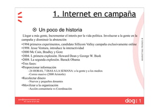 1. Internet en campaña
                  Un poco de historia
    Llegar a más gente, Incrementar el interés por la vida política. Involucrar a la gente en la
   campaña y disminuir la abstención
   •1994 primeros experimentos, candidato Sillicom Valley campaña exclusivamente online
   •1998: Jesse Ventura, introduce la interactividad
   •2000 Mc Cain, Bradley y Gore
   •2004. L primera explosión. Howard Dean y George W. Bush
   •2008. La segunda explosión. Barack Obama
   •Tres fases:
   •Proporcionar información
           –24 HORAS, 7 DIAS A LA SEMANA: a la gente y a los medios
           –Correo masivo (2000 Aristotle)
   •Recolectar dinero
           –Nuevos y pequeños donantes
   •Movilizar a la organización
           –Acción comunitaria vs Coordinación



                                                                                                   1
guau@dogcomunicacion.com
     Tlf: +34 91 57 57 755
 