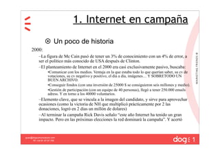1. Internet en campaña
                  Un poco de historia
     2000:
           –La figura de Mc Cain pasó de tener un 3% de conocimiento con un 4% de error, a
           ser el político más conocido de USA después de Clinton.
           –El planteamiento de Internet en el 2000 era casi exclusivamente pasivo, buscaba:
                   •Comunicar con los medios. Ventaja en la que estaba todo lo que querían saber, su cv de
                   votaciones, su cv negativo y positivo, el día a día, imágenes… Y SOBRETODO UN
                   BUEN ARCHIVO.
                   •Conseguir fondos (con una inversión de 25000 $ se consiguieron seis millones y medio).
                   •Gestión de participación (con un equipo de 40 personas), llegó a tener 250.000 emails
                   adress. Y en torno a los 40000 voluntarios.
           –Elemento clave, que se vincula a la imagen del candidato, y sirve para aprovechar
           ocasiones (como la victoria de NH que multiplicó prácticamente por 2 las
           donaciones, logró en 2 dias un millón de dolares)
           –Al terminar la campaña Rick Davis señalo “este año Internet ha tenido un gran
           impacto. Pero en las próximas elecciones la red dominará la campaña”. Y acertó



                                                                                                             1
guau@dogcomunicacion.com
     Tlf: +34 91 57 57 755
 