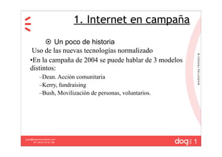 1. Internet en campaña
          Un poco de historia
    Uso de las nuevas tecnologías normalizado
   •En la campaña de 2004 se puede hablar de 3 modelos
   distintos:
           –Dean. Acción comunitaria
           –Kerry, fundraising
           –Bush, Movilización de personas, voluntarios.




                                                           1
guau@dogcomunicacion.com
     Tlf: +34 91 57 57 755
 