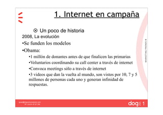 1. Internet en campaña
                  Un poco de historia
   2008, La evolución
   •Se funden los modelos
   •Obama:
           •1 millón de donantes antes de que finalicen las primarias
           •Voluntarios coordinando su call center a través de internet
           •Convoca meetings sólo a través de internet
           •3 videos que dan la vuelta al mundo, son vistos por 10, 7 y 5
           millones de personas cada uno y generan infinidad de
           respuestas.



                                                                            1
guau@dogcomunicacion.com
     Tlf: +34 91 57 57 755
 