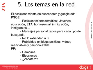[email_address] Tlf: +34 91 57 57 755 1 5. Los temas en la red El posicionamiento en buscadores y google ads PSOE: - Posicionamiento tem ático:  Jóvenes, educación, ETA, homosexual, inmigración, inmigrantes… - Mensajes personalizados para cada tipo de busqueda. - No lo extienden a Iz - Publicidad en blogs políticos, videos reenviables y personalizable PP: - Campaña - Elecciones - ¿Zapatero? 