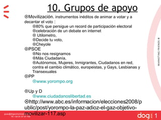 [email_address] Tlf: +34 91 57 57 755 1 10. Grupos de apoyo Movilizaci ón.  instrumentos inéditos de animar a votar y a decantar el voto  : 80% que persigue un record de participación electoral  celebración de un debate en internet  Utilometro,  Decide tu voto,  Cheyole PSOE No nos resignamos  Más Ciudadanía,  Autónomos, Mujeres, Inmigrantes, Ciudadanos en red, contra el cambio climático, europeistas, y Gays, Lesbianas y Transexuales PP www.yorompo.org Up y D www.ciudadanoslibertad.es http://www.abc.es/informacion/elecciones2008/public/post/yorompo-la-paz-adioz-el-gaz-objetivo-movilizar-117.asp 