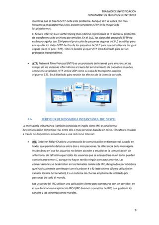 TRABAJO DE INVESTIGACIÓN
FUNDAMENTOS TÉNCINOS DE INTERNET
9
mientras que el diseño SFTP evita este problema. Aunque SCP se aplica con más
frecuencia en plataformas Unix, existen servidores SFTP en la mayoría de
las plataformas.
El Secure Internet Live Conferencing (SILC) define el protocolo SFTP como su protocolo
de transferencia de archivos por omisión. En el SILC, los datos del protocolo SFTP no
están protegidos con SSH pero el protocolo de paquetes seguros de SILC se utiliza para
encapsular los datos SFTP dentro de los paquetes de SILC para que se la llevara de igual
a igual (peer to peer, P2P). Esto es posible ya que SFTP está diseñado para ser un
protocolo independiente.
 NTP: Network Time Protocol (NTP) es un protocolo de Internet para sincronizar los
relojes de los sistemas informáticos a través del enrutamiento de paquetes en redes
con latencia variable. NTP utiliza UDP como su capa de transporte, usando
el puerto 123. Está diseñado para resistir los efectos de la latencia variable.
3.6. SERVICIOS DE MENSAJERIA INSTANTÁNEA: IRC, SKYPE:
La mensajería instantánea (también conocida en inglés como IM) es una forma
de comunicación en tiempo real entre dos o más personas basada en texto. El texto es enviado
a través de dispositivos conectados a una red como Internet.
 IRC: (Internet Relay Chat) es un protocolo de comunicación en tiempo real basado en
texto, que permite debates entre dos o más personas. Se diferencia de la mensajería
instantánea en que los usuarios no deben acceder a establecer la comunicación de
antemano, de tal forma que todos los usuarios que se encuentran en un canal pueden
comunicarse entre sí, aunque no hayan tenido ningún contacto anterior. Las
conversaciones se desarrollan en los llamados canales de IRC, designados por nombres
que habitualmente comienzan con el carácter # o & (este último sólo es utilizado en
canales locales del servidor). Es un sistema de charlas ampliamente utilizado por
personas de todo el mundo.
Los usuarios del IRC utilizan una aplicación cliente para conectarse con un servidor, en
el que funciona una aplicación IRCd (IRC daemon o servidor de IRC) que gestiona los
canales y las conversaciones murales.
 
