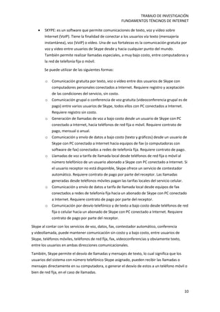 TRABAJO DE INVESTIGACIÓN
FUNDAMENTOS TÉNCINOS DE INTERNET
10
 SKYPE: es un software que permite comunicaciones de texto, voz y vídeo sobre
Internet (VoIP). Tiene la finalidad de conectar a los usuarios vía texto (mensajería
instantánea), voz (VoIP) o vídeo. Una de sus fortalezas es la comunicación gratuita por
voz y video entre usuarios de Skype desde y hacia cualquier punto del mundo.
También permite realizar llamadas especiales, a muy bajo costo, entre computadoras y
la red de telefonía fija o móvil.
Se puede utilizar de las siguientes formas:
o Comunicación gratuita por texto, voz o vídeo entre dos usuarios de Skype con
computadores personales conectados a Internet. Requiere registro y aceptación
de las condiciones del servicio, sin costo.
o Comunicación grupal o conferencia de voz gratuita (videoconferencia grupal es de
pago) entre varios usuarios de Skype, todos ellos con PC conectados a Internet.
Requiere registro sin costo.
o Generación de llamadas de voz a bajo costo desde un usuario de Skype con PC
conectado a Internet, hacia teléfonos de red fija o móvil. Requiere contrato de
pago, mensual o anual.
o Comunicación y envío de datos a bajo costo (texto y gráficos) desde un usuario de
Skype con PC conectado a Internet hacia equipos de fax (o computadoras con
software de fax) conectados a redes de telefonía fija. Requiere contrato de pago.
o Llamadas de voz a tarifa de llamada local desde teléfonos de red fija o móvil al
número telefónico de un usuario abonado a Skype con PC conectado a Internet. Si
el usuario receptor no está disponible, Skype ofrece un servicio de contestador
automático. Requiere contrato de pago por parte del receptor. Las llamadas
generadas desde teléfonos móviles pagan las tarifas locales del servicio celular.
o Comunicación y envío de datos a tarifa de llamada local desde equipos de fax
conectados a redes de telefonía fija hacia un abonado de Skype con PC conectado
a Internet. Requiere contrato de pago por parte del receptor.
o Comunicación por desvío telefónico y de texto a bajo costo desde teléfonos de red
fija o celular hacia un abonado de Skype con PC conectado a Internet. Requiere
contrato de pago por parte del receptor.
Skype al contar con los servicios de voz, datos, fax, contestador automático, conferencia
y videollamada, puede mantener comunicación sin costo y a bajo costo, entre usuarios de
Skype, teléfonos móviles, teléfonos de red fija, fax, videoconferencias y obviamente texto,
entre los usuarios en ambas direcciones comunicacionales.
También, Skype permite el desvío de llamadas y mensajes de texto, lo cual significa que los
usuarios del sistema con número telefónico Skype asignado, pueden recibir las llamadas o
mensajes directamente en su computadora, o generar el desvío de estos a un teléfono móvil o
bien de red fija, en el caso de llamadas.
 