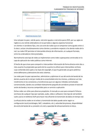 TRABAJO DE INVESTIGACIÓN
FUNDAMENTOS TÉNCINOS DE INTERNET
11
3.7. PROTOCOLOS P2P:
Una red peer-to-peer, red de pares, red entre iguales o red entre pares (P2P, por sus siglas en
inglés) es una red de ordenadores en la que todos o algunos aspectos funcionan
sin clientes ni servidores fijos, sino una serie de nodos que se comportan como iguales entre sí.
Es decir, actúan simultáneamente como clientes y servidores respecto a los demás nodos de la
red. Las redes P2P permiten el intercambio directo de información, en cualquier formato,
entre los ordenadores interconectados.
Normalmente este tipo de redes se implementan como redes superpuestas construidas en la
capa de aplicación de redes públicas como Internet.
El hecho de que sirvan para compartir e intercambiar información de forma directa entre dos o
más usuarios ha propiciado que parte de los usuarios lo utilicen para intercambiar archivos
cuyo contenido está sujeto a las leyes de copyright, lo que ha generado una gran polémica
entre defensores y detractores de estos sistemas.
Las redes peer-to-peer aprovechan, administran y optimizan el uso del ancho de banda de los
demás usuarios de la red por medio de la conectividad entre los mismos, y obtienen así más
rendimiento en las conexiones y transferencias que con algunos métodos centralizados
convencionales, donde una cantidad relativamente pequeña de servidores provee el total del
ancho de banda y recursos compartidos para un servicio o aplicación.
Dichas redes son útiles para diversos propósitos. A menudo se usan para compartir ficheros
(archivos) de cualquier tipo (por ejemplo, audio, vídeo o software). Este tipo de red también
suele usarse en telefonía VoIP para hacer más eficiente la transmisión de datos en tiempo real.
La eficacia de los nodos en el enlace y transmisión de datos puede variar según su
configuración local (cortafuegos, NAT, ruteadores, etc.), velocidad de proceso, disponibilidad
de ancho de banda de su conexión a la red y capacidad de almacenamiento en disco.
 