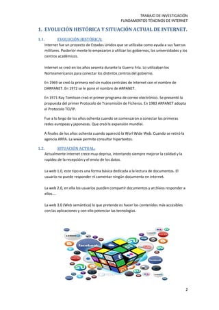 TRABAJO DE INVESTIGACIÓN
FUNDAMENTOS TÉNCINOS DE INTERNET
2
1. EVOLUCIÓN HISTÓRICA Y SITUACIÓN ACTUAL DE INTERNET.
1.1. EVOLUCIÓN HISTÓRICA:
Internet fue un proyecto de Estados Unidos que se utilizaba como ayuda a sus fuerzas
militares. Posterior mente lo empezaron a utilizar los gobiernos, las universidades y los
centros académicos.
Internet se creó en los años sesenta durante la Guerra Fría. Lo utilizaban los
Norteamericanos para conectar los distintos centros del gobierno.
En 1969 se creó la primera red sin nudos centrales de Internet con el nombre de
DARPANET. En 1972 se le pone el nombre de ARPANET.
En 1971 Ray Tomlison creó el primer programa de correo electrónico. Se presentó la
propuesta del primer Protocolo de Transmisión de Ficheros. En 1983 ARPANET adopta
el Protocolo TCI/IP.
Fue a lo largo de los años ochenta cuando se comenzaron a conectar las primeras
redes europeas y japonesas. Que creó la expansión mundial.
A finales de los años ochenta cuando apareció la Worl Wide Web. Cuando se retiró la
agencia ARPA. La www permite consultar hipertextos.
1.2. SITUACIÓN ACTUAL:
Actualmente internet crece muy deprisa, intentando siempre mejorar la calidad y la
rapidez de la recepción y el envío de los datos.
La web 1.0, este tipo es una forma básica dedicada a la lectura de documentos. El
usuario no puede responder ni comentar ningún documento en internet.
La web 2.0, en ella los usuarios pueden compartir documentos y archivos responder a
ellos….
La web 3.0 (Web semántica) lo que pretende es hacer los contenidos más accesibles
con las aplicaciones y con ello potenciar las tecnologías.
 