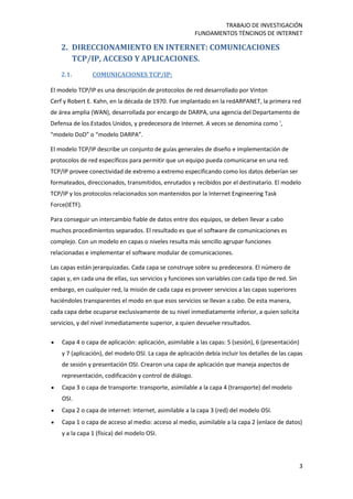 TRABAJO DE INVESTIGACIÓN
FUNDAMENTOS TÉNCINOS DE INTERNET
3
2. DIRECCIONAMIENTO EN INTERNET: COMUNICACIONES
TCP/IP, ACCESO Y APLICACIONES.
2.1. COMUNICACIONES TCP/IP:
El modelo TCP/IP es una descripción de protocolos de red desarrollado por Vinton
Cerf y Robert E. Kahn, en la década de 1970. Fue implantado en la redARPANET, la primera red
de área amplia (WAN), desarrollada por encargo de DARPA, una agencia del Departamento de
Defensa de los Estados Unidos, y predecesora de Internet. A veces se denomina como ',
“modelo DoD” o “modelo DARPA”.
El modelo TCP/IP describe un conjunto de guías generales de diseño e implementación de
protocolos de red específicos para permitir que un equipo pueda comunicarse en una red.
TCP/IP provee conectividad de extremo a extremo especificando como los datos deberían ser
formateados, direccionados, transmitidos, enrutados y recibidos por el destinatario. El modelo
TCP/IP y los protocolos relacionados son mantenidos por la Internet Engineering Task
Force(IETF).
Para conseguir un intercambio fiable de datos entre dos equipos, se deben llevar a cabo
muchos procedimientos separados. El resultado es que el software de comunicaciones es
complejo. Con un modelo en capas o niveles resulta más sencillo agrupar funciones
relacionadas e implementar el software modular de comunicaciones.
Las capas están jerarquizadas. Cada capa se construye sobre su predecesora. El número de
capas y, en cada una de ellas, sus servicios y funciones son variables con cada tipo de red. Sin
embargo, en cualquier red, la misión de cada capa es proveer servicios a las capas superiores
haciéndoles transparentes el modo en que esos servicios se llevan a cabo. De esta manera,
cada capa debe ocuparse exclusivamente de su nivel inmediatamente inferior, a quien solicita
servicios, y del nivel inmediatamente superior, a quien devuelve resultados.
 Capa 4 o capa de aplicación: aplicación, asimilable a las capas: 5 (sesión), 6 (presentación)
y 7 (aplicación), del modelo OSI. La capa de aplicación debía incluir los detalles de las capas
de sesión y presentación OSI. Crearon una capa de aplicación que maneja aspectos de
representación, codificación y control de diálogo.
 Capa 3 o capa de transporte: transporte, asimilable a la capa 4 (transporte) del modelo
OSI.
 Capa 2 o capa de internet: Internet, asimilable a la capa 3 (red) del modelo OSI.
 Capa 1 o capa de acceso al medio: acceso al medio, asimilable a la capa 2 (enlace de datos)
y a la capa 1 (física) del modelo OSI.
 