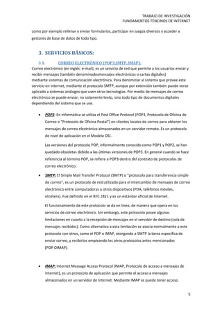 TRABAJO DE INVESTIGACIÓN
FUNDAMENTOS TÉNCINOS DE INTERNET
5
como por ejemplo rellenar y enviar formularios, participar en juegos diversos y acceder a
gestores de base de datos de todo tipo.
3. SERVICIOS BÁSICOS:
3.1. CORREO ELECTRÓNICO (POP3,SMTP, IMAP):
Correo electrónico (en inglés: e-mail), es un servicio de red que permite a los usuarios enviar y
recibir mensajes (también denominadosmensajes electrónicos o cartas digitales)
mediante sistemas de comunicación electrónica. Para denominar al sistema que provee este
servicio en Internet, mediante el protocolo SMTP, aunque por extensión también puede verse
aplicado a sistemas análogos que usen otras tecnologías. Por medio de mensajes de correo
electrónico se puede enviar, no solamente texto, sino todo tipo de documentos digitales
dependiendo del sistema que se use.
 POP3: En informática se utiliza el Post Office Protocol (POP3, Protocolo de Oficina de
Correo o "Protocolo de Oficina Postal") en clientes locales de correo para obtener los
mensajes de correo electrónico almacenados en un servidor remoto. Es un protocolo
de nivel de aplicación en el Modelo OSI.
Las versiones del protocolo POP, informalmente conocido como POP1 y POP2, se han
quedado obsoletas debido a las últimas versiones de POP3. En general cuando se hace
referencia al término POP, se refiere a POP3 dentro del contexto de protocolos de
correo electrónico.
 SMTP: El Simple Mail Transfer Protocol (SMTP) o “protocolo para transferencia simple
de correo”, es un protocolo de red utilizado para el intercambio de mensajes de correo
electrónico entre computadoras u otros dispositivos (PDA, teléfonos móviles,
etcétera). Fue definido en el RFC 2821 y es un estándar oficial de Internet.
El funcionamiento de este protocolo se da en línea, de manera que opera en los
servicios de correo electrónico. Sin embargo, este protocolo posee algunas
limitaciones en cuanto a la recepción de mensajes en el servidor de destino (cola de
mensajes recibidos). Como alternativa a esta limitación se asocia normalmente a este
protocolo con otros, como el POP o IMAP, otorgando a SMTP la tarea específica de
enviar correo, y recibirlos empleando los otros protocolos antes mencionados
(POP OIMAP).
 IMAP: Internet Message Access Protocol (IMAP, Protocolo de acceso a mensajes de
internet), es un protocolo de aplicación que permite el acceso a mensajes
almacenados en un servidor de Internet. Mediante IMAP se puede tener acceso
 