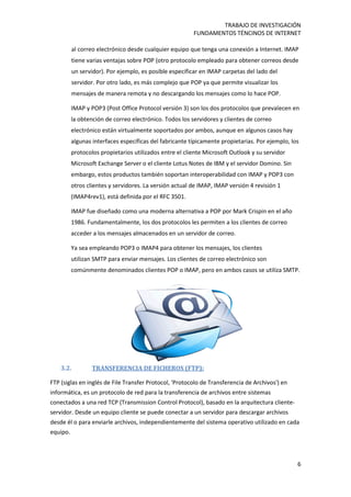 TRABAJO DE INVESTIGACIÓN
FUNDAMENTOS TÉNCINOS DE INTERNET
6
al correo electrónico desde cualquier equipo que tenga una conexión a Internet. IMAP
tiene varias ventajas sobre POP (otro protocolo empleado para obtener correos desde
un servidor). Por ejemplo, es posible especificar en IMAP carpetas del lado del
servidor. Por otro lado, es más complejo que POP ya que permite visualizar los
mensajes de manera remota y no descargando los mensajes como lo hace POP.
IMAP y POP3 (Post Office Protocol versión 3) son los dos protocolos que prevalecen en
la obtención de correo electrónico. Todos los servidores y clientes de correo
electrónico están virtualmente soportados por ambos, aunque en algunos casos hay
algunas interfaces específicas del fabricante típicamente propietarias. Por ejemplo, los
protocolos propietarios utilizados entre el cliente Microsoft Outlook y su servidor
Microsoft Exchange Server o el cliente Lotus Notes de IBM y el servidor Domino. Sin
embargo, estos productos también soportan interoperabilidad con IMAP y POP3 con
otros clientes y servidores. La versión actual de IMAP, IMAP versión 4 revisión 1
(IMAP4rev1), está definida por el RFC 3501.
IMAP fue diseñado como una moderna alternativa a POP por Mark Crispin en el año
1986. Fundamentalmente, los dos protocolos les permiten a los clientes de correo
acceder a los mensajes almacenados en un servidor de correo.
Ya sea empleando POP3 o IMAP4 para obtener los mensajes, los clientes
utilizan SMTP para enviar mensajes. Los clientes de correo electrónico son
comúnmente denominados clientes POP o IMAP, pero en ambos casos se utiliza SMTP.
3.2. TRANSFERENCIA DE FICHEROS (FTP):
FTP (siglas en inglés de File Transfer Protocol, 'Protocolo de Transferencia de Archivos') en
informática, es un protocolo de red para la transferencia de archivos entre sistemas
conectados a una red TCP (Transmission Control Protocol), basado en la arquitectura cliente-
servidor. Desde un equipo cliente se puede conectar a un servidor para descargar archivos
desde él o para enviarle archivos, independientemente del sistema operativo utilizado en cada
equipo.
 