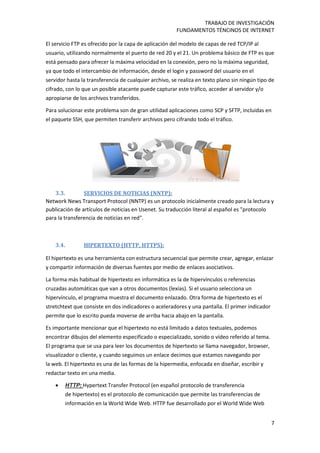 TRABAJO DE INVESTIGACIÓN
FUNDAMENTOS TÉNCINOS DE INTERNET
7
El servicio FTP es ofrecido por la capa de aplicación del modelo de capas de red TCP/IP al
usuario, utilizando normalmente el puerto de red 20 y el 21. Un problema básico de FTP es que
está pensado para ofrecer la máxima velocidad en la conexión, pero no la máxima seguridad,
ya que todo el intercambio de información, desde el login y password del usuario en el
servidor hasta la transferencia de cualquier archivo, se realiza en texto plano sin ningún tipo de
cifrado, con lo que un posible atacante puede capturar este tráfico, acceder al servidor y/o
apropiarse de los archivos transferidos.
Para solucionar este problema son de gran utilidad aplicaciones como SCP y SFTP, incluidas en
el paquete SSH, que permiten transferir archivos pero cifrando todo el tráfico.
3.3. SERVICIOS DE NOTICIAS (NNTP):
Network News Transport Protocol (NNTP) es un protocolo inicialmente creado para la lectura y
publicación de artículos de noticias en Usenet. Su traducción literal al español es "protocolo
para la transferencia de noticias en red".
3.4. HIPERTEXTO (HTTP, HTTPS):
El hipertexto es una herramienta con estructura secuencial que permite crear, agregar, enlazar
y compartir información de diversas fuentes por medio de enlaces asociativos.
La forma más habitual de hipertexto en informática es la de hipervínculos o referencias
cruzadas automáticas que van a otros documentos (lexías). Si el usuario selecciona un
hipervínculo, el programa muestra el documento enlazado. Otra forma de hipertexto es el
stretchtext que consiste en dos indicadores o aceleradores y una pantalla. El primer indicador
permite que lo escrito pueda moverse de arriba hacia abajo en la pantalla.
Es importante mencionar que el hipertexto no está limitado a datos textuales, podemos
encontrar dibujos del elemento especificado o especializado, sonido o vídeo referido al tema.
El programa que se usa para leer los documentos de hipertexto se llama navegador, browser,
visualizador o cliente, y cuando seguimos un enlace decimos que estamos navegando por
la web. El hipertexto es una de las formas de la hipermedia, enfocada en diseñar, escribir y
redactar texto en una media.
 HTTP: Hypertext Transfer Protocol (en español protocolo de transferencia
de hipertexto) es el protocolo de comunicación que permite las transferencias de
información en la World Wide Web. HTTP fue desarrollado por el World Wide Web
 