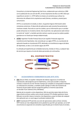 TRABAJO DE INVESTIGACIÓN
FUNDAMENTOS TÉNCINOS DE INTERNET
8
Consortium y la Internet Engineering Task Force, colaboración que culminó en 1999
con la publicación de una serie de RFC, el más importante de ellos es el RFC 2616 que
especifica la versión 1.1. HTTP define la sintaxis y la semántica que utilizan los
elementos de software de la arquitectura web (clientes, servidores, proxies) para
comunicarse.
HTTP es un protocolo sin estado, es decir, no guarda ninguna información sobre
conexiones anteriores. El desarrollo de aplicaciones web necesita frecuentemente
mantener estado. Para esto se usan las cookies, que es información que un servidor
puede almacenar en el sistema cliente. Esto le permite a las aplicaciones web instituir
la noción de "sesión", y también permite rastrear usuarios ya que las cookies pueden
guardarse en el cliente por tiempo indeterminado.
 HTTPS: Hypertext Transfer Protocol Secure (en español: Protocolo seguro de
transferencia de hipertexto), más conocido por sus siglas HTTPS, es un protocolo de
aplicación basado en el protocolo HTTP, destinado a la transferencia segura de datos
de Hipertexto, es decir, es la versión segura de HTTP.
Es utilizado principalmente por entidades bancarias, tiendas en línea, y cualquier tipo
de servicio que requiera el envío de datos personales y/o contraseñas.
3.5. ACCESO REMOTO Y HERRAMIENTAS (SSH, SFTP, NTP):
 SSH: (Secure SHell, en español: intérprete de órdenes seguro) es el nombre de
unprotocolo y del programa que lo implementa, y sirve para acceder a máquinas
remotas a través de una red. Permite manejar por completo la computadora mediante
un intérprete de comandos, y también puede redirigir el tráfico de X (Sistema de
Ventanas X) para poder ejecutar programas gráficos si tenemos ejecutando
un Servidor X (en sistemas Unix y Windows).
Además de la conexión a otros dispositivos, SSH nos permite copiar datos de forma
segura (tanto archivos sueltos como simular sesiones FTP cifradas), gestionar claves
RSA para no escribir claves al conectar a los dispositivos y pasar los datos de cualquier
otra aplicación por un canal seguro tunelizado mediante SSH.
 SFTP: El protocolo SFTP permite una serie de operaciones sobre archivos remotos.
SFTP intenta ser más independiente de la plataforma que SCP, por ejemplo, con el SCP
encontramos la expansión de comodines especificados por el cliente hasta el servidor,
 
