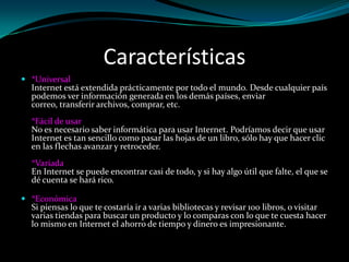 Características
 *Universal
  Internet está extendida prácticamente por todo el mundo. Desde cualquier país
  podemos ver información generada en los demás países, enviar
  correo, transferir archivos, comprar, etc.
  *Fácil de usar
  No es necesario saber informática para usar Internet. Podríamos decir que usar
  Internet es tan sencillo como pasar las hojas de un libro, sólo hay que hacer clic
  en las flechas avanzar y retroceder.
  *Variada
  En Internet se puede encontrar casi de todo, y si hay algo útil que falte, el que se
  dé cuenta se hará rico.

 *Económica
  Si piensas lo que te costaría ir a varias bibliotecas y revisar 100 libros, o visitar
  varias tiendas para buscar un producto y lo comparas con lo que te cuesta hacer
  lo mismo en Internet el ahorro de tiempo y dinero es impresionante.
 
