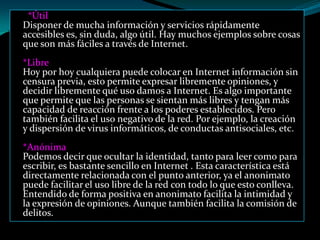 *Útil
Disponer de mucha información y servicios rápidamente
accesibles es, sin duda, algo útil. Hay muchos ejemplos sobre cosas
que son más fáciles a través de Internet.
*Libre
Hoy por hoy cualquiera puede colocar en Internet información sin
censura previa, esto permite expresar libremente opiniones, y
decidir libremente qué uso damos a Internet. Es algo importante
que permite que las personas se sientan más libres y tengan más
capacidad de reacción frente a los poderes establecidos. Pero
también facilita el uso negativo de la red. Por ejemplo, la creación
y dispersión de virus informáticos, de conductas antisociales, etc.
*Anónima
Podemos decir que ocultar la identidad, tanto para leer como para
escribir, es bastante sencillo en Internet . Esta característica está
directamente relacionada con el punto anterior, ya el anonimato
puede facilitar el uso libre de la red con todo lo que esto conlleva.
Entendido de forma positiva en anonimato facilita la intimidad y
la expresión de opiniones. Aunque también facilita la comisión de
delitos.
 