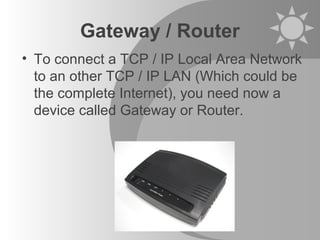 Gateway / Router
• To connect a TCP / IP Local Area Network
to an other TCP / IP LAN (Which could be
the complete Internet), you need now a
device called Gateway or Router.
 