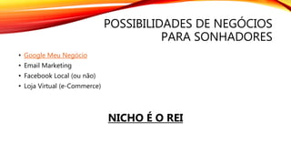 POSSIBILIDADES DE NEGÓCIOS
PARA SONHADORES
• Google Meu Negócio
• Email Marketing
• Facebook Local (ou não)
• Loja Virtual (e-Commerce)
NICHO É O REI
 