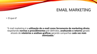 EMAIL MARKETING
• O que é?
“E-mail marketing é a utilização do e-mail como ferramenta de marketing direto,
respeitando normas e procedimentos pré-definidos, analisando o retorno gerado
através de relatórios e análises gráficas gerando campanhas cada vez mais
otimizadas.”
 