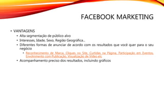 FACEBOOK MARKETING
• VANTAGENS
• Alta segmentação de público alvo
• Interesses, Idade, Sexo, Região Geográfica...
• Diferentes formas de anunciar de acordo com os resultados que você quer para o seu
negócio
• Reconhecimento de Marca, Cliques no Site, Curtidas na Página, Participação em Eventos,
Envolvimento com Publicação, Visualização de Vídeo etc
• Acompanhamento preciso dos resultados, incluindo gráficos
 