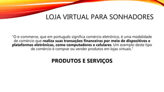 LOJA VIRTUAL PARA SONHADORES
“O e-commerce, que em português significa comércio eletrônico, é uma modalidade
de comércio que realiza suas transações financeiras por meio de dispositivos e
plataformas eletrônicas, como computadores e celulares. Um exemplo deste tipo
de comércio é comprar ou vender produtos em lojas virtuais.”
PRODUTOS E SERVIÇOS
 