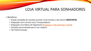 LOJA VIRTUAL PARA SONHADORES
• Benefícios
• Ampla variedade de soluções prontas muito baratas e até mesmo GRATUITAS
• Integração com Correios e/ou Transportadoras
• Integração com Meios de Pagamento (PagSeguro, MercadoPago, PayPal)
• Soluções personalizada para o seu negócio
• Fácil Administração
 