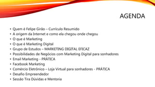 AGENDA
• Quem é Felipe Girão – Currículo Resumido
• A origem da Internet e como ela chegou onde chegou
• O que é Marketing
• O que é Marketing Digital
• Grupo de Estudos – MARKETING DIGITAL EFICAZ
• Possibilidades de Negócios com Marketing Digital para sonhadores
• Email Marketing - PRÁTICA
• Facebook Marketing
• Comércio Eletrônico – Loja Virtual para sonhadores - PRÁTICA
• Desafio Empreendedor
• Sessão Tira Dúvidas e Mentoria
 