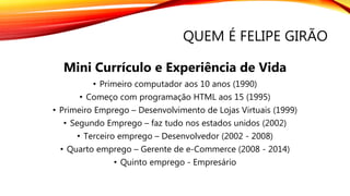 QUEM É FELIPE GIRÃO
Mini Currículo e Experiência de Vida
• Primeiro computador aos 10 anos (1990)
• Começo com programação HTML aos 15 (1995)
• Primeiro Emprego – Desenvolvimento de Lojas Virtuais (1999)
• Segundo Emprego – faz tudo nos estados unidos (2002)
• Terceiro emprego – Desenvolvedor (2002 - 2008)
• Quarto emprego – Gerente de e-Commerce (2008 - 2014)
• Quinto emprego - Empresário
 