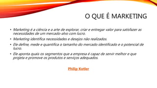 O QUE É MARKETING
• Marketing é a ciência e a arte de explorar, criar e entregar valor para satisfazer as
necessidades de um mercado-alvo com lucro.
• Marketing identifica necessidades e desejos não realizados.
• Ele define, mede e quantifica o tamanho do mercado identificado e o potencial de
lucro.
• Ele aponta quais os segmentos que a empresa é capaz de servir melhor e que
projeta e promove os produtos e serviços adequados.
Philip Kotler
 