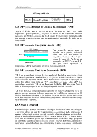 Ambientes Internet I                                                               10




2.2.6 O Protocolo Internet de Controle de Mensagem (ICMP)
Pacotes de ICMP contêm informação sobre fracassos na rede, como nodos
inoperantes e portais(gateways), congestão de pacote etc. O software IP interpreta
mensagens de ICMP. Mensagens de ICMP viajam freqüentemente por muitas redes
para alcançar o destino, assim eles são encapsulados na porção de dados de um
datagrama IP.

2.2.7 O Protocolo de Datagrama Usuário (UDP)

                                           Este protocolo permite para os
                                           usuários trocar pacotes individuais
                                           sobre uma rede. Ele define um
                                           conjunto de destinos conhecido como
                                           portas de protocolo. As Portas são
                                           numeradas e o TCP/IP reserva de 1 a
                                           255 para certas aplicações. O
datagrama de UDP é encapsulado em um ou mais datagramas IP.

2.2.8 O Protocolo de Controle de Transmissão (TCP)

TCP é um protocolo de entrega de fluxo confiável. Estabelece um circuito virtual
entre as duas aplicações, e envia um fluxo de bytes ao destino exatamente na mesma
ordem como eles deixaram a fonte. Antes da transmissão começar, as aplicações em
ambos fins obtêm uma porta de TCP, semelhante ao usado pelos UDP. São
encapsulados segmentos TCP em um datagrama IP. Buffers TCP esperam o fluxo de
dados o bastante para preencher um datagrama grande antes de enviá-lo.

TCP é full duplex, e nomeia para cada segmento um número subseqüente que o fim
receptor usa para assegurar todos os segmentos são recebidos na ordem correta. Na
chegada do próximo segmento, o fim receptor envia um reconhecimento ao nodo que
envia. Se o nodo que envia não recebe um reconhecimento dentro de um certo tempo,
ele re-transmite o segmento.

2.3 Acesso a Internet
Nos dias de hoje o acesso a Internet tem sido objeto de várias ações de marketing para
os diversos setores da área de Telecomunicações, começando pelas operadoras de
serviços exclusivos de acesso a Internet, passando pelas operadoras de telefonia fixa e
celular, e terminando nas operadoras de serviços de satélite e de TV a cabo. Enfim,
existe uma enxurrada de opções, seja de banda estreita ou de banda larga, que podem
ser contratadas quando se faz necessário o acesso a Internet. Entretanto, em maior ou
menor grau, o usuário final não faz a mínima idéia de como esse serviço é implantado.

Jorge Juan Zavaleta Gavidia, 2005                    jorgejzg@posgrad.nce.ufrj.br
 