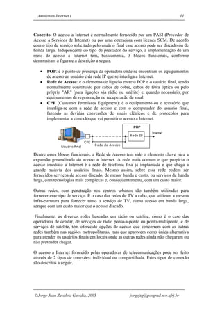 Ambientes Internet I                                                              11



Conceito. O acesso a Internet é normalmente fornecido por um PASI (Provedor de
Acesso a Serviços de Internet) ou por uma operadora com licença SCM. De acordo
com o tipo de serviço solicitado pelo usuário final esse acesso pode ser discado ou de
banda larga. Independente do tipo de prestador do serviço, a implementação de um
meio de acesso a Internet tem, basicamente, 3 blocos funcionais, conforme
demonstram a figura e a descrição a seguir:

   •   POP: é o ponto de presença da operadora onde se encontram os equipamentos
       de acesso ao usuário e da rede IP que se interliga a Internet.
   •   Rede de Acesso: é o elemento de ligação entre o POP e o usuário final, sendo
       normalmente constituído por cabos de cobre, cabos de fibra óptica ou pelo
       próprio "AR" (para ligações via rádio ou satélite) e, quando necessário, por
       equipamentos de regeneração ou recuperação de sinal.
   •   CPE (Customer Premisses Equipment): é o equipamento ou o acessório que
       interliga-se com a rede de acesso e com o computador do usuário final,
       fazendo as devidas conversões de sinais elétricos e de protocolos para
       implementar a conexão que vai permitir o acesso a Internet.




Dentre esses blocos funcionais, a Rede de Acesso tem sido o elemento chave para a
expansão generalizada do acesso a Internet. A rede mais comum e que propicia o
acesso imediato a Internet é a rede de telefonia fixa já implantada e que chega a
grande maioria dos usuários finais. Mesmo assim, sobre essa rede podem ser
fornecidos serviços de acesso discado, de menor banda e custo, ou serviços de banda
larga, com tecnologias mais complexas e, conseqüentemente, com um custo maior.

Outras redes, com penetração nos centros urbanos são também utilizadas para
fornecer esse tipo de serviço. É o caso das redes de TV a cabo, que utilizam a mesma
infra-estrutura para fornecer tanto o serviço de TV, como acesso em banda larga,
sempre com um custo maior que o acesso discado.

 Finalmente, as diversas redes baseadas em rádio ou satélite, como é o caso das
operadoras de celular, de serviços de rádio ponto-a-ponto ou ponto-multiponto, e de
serviços de satélite, têm oferecido opções de acesso que concorrem com as outras
redes também nas regiões metropolitanas, mas que aparecem como única alternativa
para atender os usuários finais em locais onde as outras redes ainda não chegaram ou
não pretender chegar.

O acesso a Internet fornecido pelas operadoras de telecomunicações pode ser feito
através de 2 tipos de conexões: individual ou compartilhada. Estes tipos de conexão
são descritos a seguir.




Jorge Juan Zavaleta Gavidia, 2005                   jorgejzg@posgrad.nce.ufrj.br
 