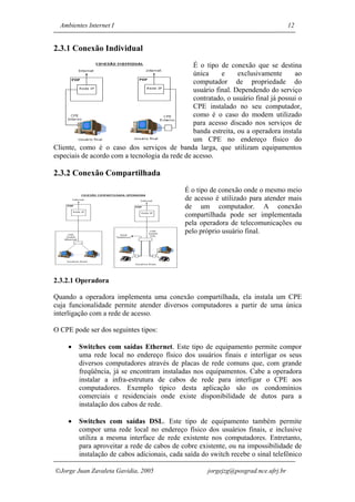 Ambientes Internet I                                                               12


2.3.1 Conexão Individual
                                                É o tipo de conexão que se destina
                                                única     e     exclusivamente      ao
                                                computador de propriedade do
                                                usuário final. Dependendo do serviço
                                                contratado, o usuário final já possui o
                                                CPE instalado no seu computador,
                                                como é o caso do modem utilizado
                                                para acesso discado nos serviços de
                                                banda estreita, ou a operadora instala
                                                um CPE no endereço físico do
Cliente, como é o caso dos serviços de banda larga, que utilizam equipamentos
especiais de acordo com a tecnologia da rede de acesso.

2.3.2 Conexão Compartilhada
                                              É o tipo de conexão onde o mesmo meio
                                              de acesso é utilizado para atender mais
                                              de um computador. A conexão
                                              compartilhada pode ser implementada
                                              pela operadora de telecomunicações ou
                                              pelo próprio usuário final.




2.3.2.1 Operadora

Quando a operadora implementa uma conexão compartilhada, ela instala um CPE
cuja funcionalidade permite atender diversos computadores a partir de uma única
interligação com a rede de acesso.

O CPE pode ser dos seguintes tipos:

     •   Switches com saídas Ethernet. Este tipo de equipamento permite compor
         uma rede local no endereço físico dos usuários finais e interligar os seus
         diversos computadores através de placas de rede comuns que, com grande
         freqüência, já se encontram instaladas nos equipamentos. Cabe a operadora
         instalar a infra-estrutura de cabos de rede para interligar o CPE aos
         computadores. Exemplo típico desta aplicação são os condomínios
         comerciais e residenciais onde existe disponibilidade de dutos para a
         instalação dos cabos de rede.

     •   Switches com saídas DSL. Este tipo de equipamento também permite
         compor uma rede local no endereço físico dos usuários finais, e inclusive
         utiliza a mesma interface de rede existente nos computadores. Entretanto,
         para aproveitar a rede de cabos de cobre existente, ou na impossibilidade de
         instalação de cabos adicionais, cada saída do switch recebe o sinal telefônico

Jorge Juan Zavaleta Gavidia, 2005                    jorgejzg@posgrad.nce.ufrj.br
 