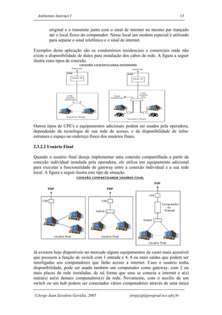 Ambientes Internet I                                                              13


         original e o transmite junto com o sinal de internet no mesmo par trançado
         até o local físico do computador. Nesse local um modem especial é utilizado
         para separar o sinal telefônico e o sinal de internet.

Exemplos desta aplicação são os condomínios residenciais e comerciais onde não
existe a disponibilidade de dutos para instalação dos cabos de rede. A figura a seguir
ilustra estes tipos de conexão.




Outros tipos de CPE's e equipamentos adicionais podem ser usados pela operadora,
dependendo da tecnologia de sua rede de acesso, e da disponibilidade de infra-
estrutura e espaço no endereço físico dos usuários finais.

2.3.2.2 Usuário Final

Quando o usuário final deseja implementar uma conexão compartilhada a partir da
conexão individual instalada pela operadora, ele utiliza um equipamento adicional
para executar a funcionalidade de gateway entre a conexão individual e a sua rede
local. A figura a seguir ilustra este tipo de situação.




Já existem hoje disponíveis no mercado alguns equipamentos de custo mais acessível
que possuem a função de switch com 1 entrada e 4, 8 ou mais saídas que podem ser
interligadas aos computadores que farão acesso a internet. Caso o usuário tenha
disponibilidade, pode ser usado também um computador como gateway, com 2 ou
mais placas de rede instaladas, de tal forma que uma se conecta a internet e a(s)
outra(s) ao(s) demais computadore(s) da rede. Novamente, com o auxílio de um
switch ou um hub podem ser conectados vários computadores através de uma única

Jorge Juan Zavaleta Gavidia, 2005                   jorgejzg@posgrad.nce.ufrj.br
 