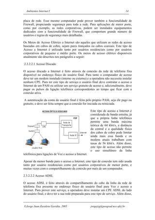 Ambientes Internet I                                                                14


placa de rede. Esse mesmo computador pode prover também a funcionalidade de
Firewall, propiciando segurança para toda a rede. Para aplicações de maior porte,
como por exemplo, as redes corporativas, podem ser instalados equipamentos
dedicados com a funcionalidade de Firewall, que comportam grande número de
usuários e regras de segurança mais detalhadas.

Os Meios de Acesso Elétrico a Internet são aqueles que utilizam as redes de acesso
baseadas em cabos de cobre, sejam pares trançados ou cabos coaxiais. Este tipo de
Acesso a Internet é utilizado tanto por usuários residenciais como por usuários
corporativos de pequeno e médio porte. Os meios de acesso elétrico disponíveis
atualmente são descritos nos parágrafos a seguir:

2.3.2.2.1 Acesso Discado

O acesso discado a Internet é feito através da conexão da rede de telefonia fixa
disponível no endereço físico do usuário final. Para tanto o computador de acesso
deve ter um modem instalado (interno ou externo) e a operadora não necessita instalar
nenhum CPE. Para ter este tipo de serviço o usuário final deve contratar o acesso a
Internet de um PASI ou utilizar um serviço gratuito de acesso e, adicionalmente, deve
pagar os pulsos da ligação telefônica correspondentes ao tempo que ficar com a
conexão ativa.

A autenticação da conta do usuário final é feita pelo próprio PASI, seja ele pago ou
gratuito, e deve ser feita sempre que a conexão for iniciada ou reiniciada.

                                                       Este tipo de acesso a Internet é
                                                       considerada de banda estreita, já
                                                       que a própria linha telefônica
                                                       permite uma banda máxima
                                                       teórica de 64 kbit/s, a distância
                                                       da central e a qualidade física
                                                       dos cabos de cobre pode limitar
                                                       ainda mais essa banda e os
                                                       modens atuais trabalham com
                                                       taxas de 56 kbit/s. Além disso,
                                                       este tipo de acesso não permite
                                                       o uso simultâneo da linha
telefônica para ligações de Voz e acesso a Internet.

Apesar da menor banda para o acesso a Internet, este tipo de conexão tem sido usada
tanto por usuário residenciais como por usuários corporativos de menor porte, e
muitas vezes com o compartilhamento da conexão por mais de um computador.

2.3.2.2.2 Acesso ADSL

O acesso ADSL é feito através do compartilhamento do cabo da linha da rede de
telefonia fixa presente no endereço físico do usuário final para Voz e acesso a
Internet. Para prover este serviço, a operadora deve instalar um CPE ADSL do lado
do usuário final, e deve ter a sua rede preparada para este tipo de serviço. Além disso,


Jorge Juan Zavaleta Gavidia, 2005                     jorgejzg@posgrad.nce.ufrj.br
 