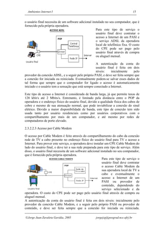 Ambientes Internet I                                                               15


o usuário final necessita de um software adicional instalado no seu computador, que é
fornecido pela própria operadora.
                                                      Para este tipo de serviço o
                                                      usuário final deve contratar o
                                                      acesso a Internet de um PASI e
                                                      o serviço ADSL da operadora
                                                      local de telefônica fixa. O custo
                                                      do CPE pode ser pago pelo
                                                      usuário final através de compra
                                                      ou aluguel mensal.

                                                     A autenticação da conta do
                                                     usuário final é feita em dois
                                                     níveis:    inicialmente   pelo
provedor da conexão ADSL, e a seguir pelo próprio PASI, e deve ser feita sempre que
a conexão for iniciada ou reiniciada. Eventualmente podem-se salvar esses dados de
tal forma que sempre que o computador for ligado o acesso é automaticamente
iniciado e o usuário tem a sensação que está sempre conectado a Internet.

Este tipo de acesso a Internet é considerada de banda larga, já que permite taxas de
128 kbit/s até 2 Mbits/s. Entretanto, é limitado pela distância entre o POP da
operadora e o endereço físico do usuário final, devido a qualidade física dos cabos de
cobre e mesmo de sua atenuação normal, que pode inviabilizar a conexão do sinal
elétrico. Devido a maior disponibilidade de banda, este tipo de conexão tem sido
usada tanto por usuário residenciais como por usuários corporativos com o
compartilhamento por mais de um computador, e até mesmo por redes de
computadores de porte elevado.

2.3.2.2.3 Acesso por Cable Modem

O acesso por Cable Modem é feito através do compartilhamento do cabo da conexão
rede de TV a cabo presente no endereço físico do usuário final para TV e acesso a
Internet. Para prover este serviço, a operadora deve instalar um CPE Cable Modem do
lado do usuário final, e deve ter a sua rede preparada para este tipo de serviço. Além
disso, o usuário final necessita de um software adicional instalado no seu computador,
que é fornecido pela própria operadora.
                                                            Para este tipo de serviço o
                                                            usuário final deve contratar
                                                            o acesso Cable Modem da
                                                            sua operadora local de TV a
                                                            cabo e eventualmente o
                                                            acesso a Internet de um
                                                            PASI ou provedor de
                                                            conteúdo, dependendo do
                                                            serviço selecionado e da
operadora. O custo do CPE pode ser pago pelo usuário final através de compra ou
aluguel mensal.
A autenticação da conta do usuário final é feita em dois níveis: inicialmente pelo
provedor da conexão Cable Modem, e a seguir pelo próprio PASI ou provedor de
conteúdo, e deve ser feita sempre que a conexão for iniciada ou reiniciada.

Jorge Juan Zavaleta Gavidia, 2005                    jorgejzg@posgrad.nce.ufrj.br
 