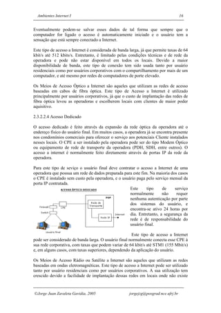 Ambientes Internet I                                                               16


Eventualmente podem-se salvar esses dados de tal forma que sempre que o
computador for ligado o acesso é automaticamente iniciado e o usuário tem a
sensação que está sempre conectado a Internet.

Este tipo de acesso a Internet é considerada de banda larga, já que permite taxas de 64
kbit/s até 512 kbits/s. Entretanto, é limitado pelas condições técnicas e de rede da
operadora e pode não estar disponível em todos os locais. Devido a maior
disponibilidade de banda, este tipo de conexão tem sido usada tanto por usuário
residenciais como por usuários corporativos com o compartilhamento por mais de um
computador, e até mesmo por redes de computadores de porte elevado.

Os Meios de Acesso Óptico a Internet são aqueles que utilizam as redes de acesso
baseadas em cabos de fibra óptica. Este tipo de Acesso a Internet é utilizado
principalmente por usuários corporativos, já que o custo de implantação das redes de
fibra óptica levou as operadoras e escolherem locais com clientes de maior poder
aquisitivo.

2.3.2.2.4 Acesso Dedicado

O acesso dedicado é feito através da expansão da rede óptica da operadora até o
endereço físico do usuário final. Em muitos casos, a operadora já se encontra presente
nos condomínios comerciais para oferecer o serviço aos potenciais Cliente instalados
nesses locais. O CPE a ser instalado pela operadora pode ser do tipo Modem Óptico
ou equipamento de rede de transporte da operadora (PDH, SDH, entre outros). O
acesso a internet é normalmente feito diretamente através de portas IP da rede da
operadora.

Para este tipo de seviço o usuário final deve contratar o acesso a Internet de uma
operadora que possua um rede de dados preparada para este fim. Na maioria dos casos
o CPE é instalado sem custo pela operadora, e o usuário paga pelo serviço mensal da
porta IP contratada.
                                                    Este     tipo     de     serviço
                                                    normalmente       não     requer
                                                    nenhuma autenticação por parte
                                                    dos sistemas do usuário, e
                                                    encontra-se ativo 24 horas por
                                                    dia. Entretanto, a segurança da
                                                    rede é de responsabilidade do
                                                    usuário final.

                                                      Este tipo de acesso a Internet
pode ser considerado de banda larga. O usuário final normalmente conecta esse CPE à
sua rede corporativa, com taxas que podem variar de 64 kbit/s até STM1 (155 Mbit/s)
e, em alguns casos, com taxas superiores, dependendo da aplicação do usuário.

Os Meios de Acesso Rádio ou Satélite a Internet são aqueles que utilizam as redes
baseadas em ondas eletromagnéticas. Este tipo de acesso a Internet pode ser utilizado
tanto por usuário residenciais como por usuários corporativos. A sua utilização tem
crescido devido a facilidade de implantação dessas redes em locais onde não existe


Jorge Juan Zavaleta Gavidia, 2005                    jorgejzg@posgrad.nce.ufrj.br
 