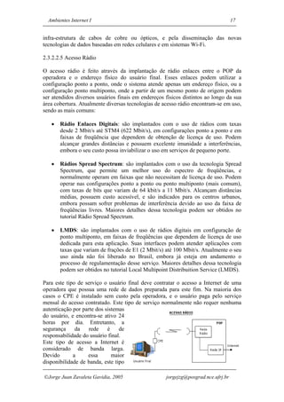 Ambientes Internet I                                                             17


infra-estrutura de cabos de cobre ou ópticos, e pela disseminação das novas
tecnologias de dados baseadas em redes celulares e em sistemas Wi-Fi.

2.3.2.2.5 Acesso Rádio

O acesso rádio é feito através da implantação de rádio enlaces entre o POP da
operadora e o endereço físico do usuário final. Esses enlaces podem utilizar a
configuração ponto a ponto, onde o sistema atende apenas um endereço físico, ou a
configuração ponto multiponto, onde a partir de um mesmo ponto de origem podem
ser atendidos diversos usuários finais em endereços físicos distintos ao longo da sua
área cobertura. Atualmente diversas tecnologias de acesso rádio encontram-se em uso,
sendo as mais comuns:

   •   Rádio Enlaces Digitais: são implantados com o uso de rádios com taxas
       desde 2 Mbit/s até STM4 (622 Mbit/s), em configuraçôes ponto a ponto e em
       faixas de freqüência que dependem de obtenção de licença de uso. Podem
       alcançar grandes distâncias e possuem excelente imunidade a interferências,
       embora o seu custo possa inviabilizar o uso em serviços de pequeno porte.

   •   Rádios Spread Spectrum: são implantados com o uso da tecnologia Spread
       Spectrum, que permite um melhor uso do espectro de freqüências, e
       normalmente operam em faixas que não necessitam de licença de uso. Podem
       operar nas configurações ponto a ponto ou ponto multiponto (mais comum),
       com taxas de bits que variam de 64 kbit/s a 11 Mbit/s. Alcançam distâncias
       médias, possuem custo acessível, e são indicados para os centros urbanos,
       embora possam sofrer problemas de interferência devido ao uso da faixa de
       freqüências livres. Maiores detalhes dessa tecnologia podem ser obtidos no
       tutorial Rádio Spread Spectrum.

   •   LMDS: são implantados com o uso de rádios digitais em configuração de
       ponto multiponto, em faixas de freqüências que dependem de licença de uso
       dedicada para esta aplicação. Suas interfaces podem atender aplicações com
       taxas que variam de frações de E1 (2 Mbit/s) até 100 Mbit/s. Atualmente o seu
       uso ainda não foi liberado no Brasil, embora já esteja em andamento o
       processo de regulamentação desse serviço. Maiores detalhes dessa tecnologia
       podem ser obtidos no tutorial Local Multipoint Distribuition Service (LMDS).

Para este tipo de serviço o usuário final deve contratar o acesso a Internet de uma
operadora que possua uma rede de dados preparada para este fim. Na maioria dos
casos o CPE é instalado sem custo pela operadora, e o usuário paga pelo serviço
mensal do acesso contratado. Este tipo de serviço normalmente não requer nenhuma
autenticação por parte dos sistemas
do usuário, e encontra-se ativo 24
horas por dia. Entretanto, a
segurança     da    rede    é    de
responsabilidade do usuário final.
Este tipo de acesso a Internet é
considerado de banda larga.
Devido       a     essa       maior
disponibilidade de banda, este tipo

Jorge Juan Zavaleta Gavidia, 2005                  jorgejzg@posgrad.nce.ufrj.br
 