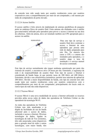 Ambientes Internet I                                                             18


de conexão tem sido usada tanto por usuário residenciais como por usuários
corporativos com o compartilhamento por mais de um computador, e até mesmo por
redes de computadores de porte elevado.

2.3.2.2.6 Acesso Satélite

O acesso satélite é feito através da implantação de antenas parabólicas de pequeno
porte no endereço físico do usuário final. Estas antenas são alinhadas com o satélite
geo-estacionário utilizado pela operadora para prover o acesso à internet na sua área
de cobertura. Além da antena, deve ser instalado também um CPE apropriado para o
acesso via satélite.

                                                        Para este tipo de serviço o
                                                       usuário final deve contratar o
                                                       acesso a Internet de uma
                                                       operadora que possua uma
                                                       rede de dados preparada para
                                                       este fim. Na maioria dos
                                                       casos o CPE e a antena são
                                                       instalados pela operadora, e o
                                                       usuário paga a taxa de
                                                       instalação e o serviço mensal
                                                       do acesso contratado.

Este tipo de serviço normalmente não requer nenhuma autenticação por parte dos
sistemas do usuário, e encontra-se ativo 24 horas por dia. Entretanto, a segurança da
rede é de responsabilidade do usuário final. Este tipo de acesso a Internet é
considerado de banda larga, já que permite taxas de 200 kbit/s até 600 kbits/s.
Entretanto, devido a sua característica assimétrica, permite taxa máxima de upload de
200 kbit/s. Devido a maior disponibilidade de banda, este tipo de conexão tem sido
usada tanto por usuário residenciais como por usuários corporativos com o
compartilhamento por mais de um computador, principalmente em locais onde os
outros tipos de rede não estão disponíveis.

2.3.2.2.7Acesso Móvel

O acesso Móvel é uma nova modalidade de acesso a Internet utilizando os recursos
providos pelas novas redes de dados das operadoras de Telefonia Celular ou das
operadoras da tecnologia Wi-Fi.

As redes das operadoras de Telefonia
Celular tem sido atualizadas e já
dispõe de facilidades de uso de banda
adicional para o acesso de dados,
incluindo o acesso a Internet. Diversas
tecnologias de dados, ligadas às
tecnologias de rede de Voz existentes,
têm sido anunciadas como disponíveis
para a geração atual de redes e outras
tecnologias, com maior banda, têm

Jorge Juan Zavaleta Gavidia, 2005                  jorgejzg@posgrad.nce.ufrj.br
 