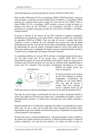 Ambientes Internet I                                                             19


sido anunciadas para a próxima geração de redes de Telefonia Celular (3G).

Para as redes GSM atuais (2,5 G), as tecnologias GPRS e EDGE permitem o acesso as
redes de dados e a Internet com taxas médias de até 120 kbtis/s, e a tecnologia UMTS
promete ser o grande avanço para as redes 3G, com taxas de até 2 Mbit/s. Para as
redes CDMA (2,5 G), a tecnologia 1xRTT permite o acesso as redes de dados e a
Internet com taxas de até 150 kbit/s, e as tecnologias 1xEV-DO e 1xEV-DV
prometem ser o grande avanço para as redes 3G, com taxas de 2,4 Mbit/s e 4,8 Mbit/s,
respectivamente.

O acesso a Internet se faz através de um CPE instalado no próprio computador,
normalmente um notebook, ou nos atuais PDA's, sempre de acordo com a tecnologia
da operadora (GSM ou CDMA). Para este tipo de serviço o usuário final deve
contratar o acesso a Internet de uma operadora que possua uma rede de dados
preparada para este fim. Este tipo de serviço pode eventualmente requerer algum tipo
de autenticação da conta do usuário. Entretanto podem-se salvar esses dados de tal
forma que sempre que o computador for ligado o acesso é automaticamente iniciado e
o usuário tem a sensação que está sempre conectado a Internet.

As operadoras públicas de serviços Wi-Fi utilizam a tecnologia desenvolvida para o
uso em redes locais sem fio de acordo com o padrão IEEE 802.11. Elas
disponibilizam pontos de acesso denominados de Hot-spots a partir do qual todos os
assinantes que estiverem presentes em sua área de cobertura terão disponibilizado o
acesso sem fio a Internet. Esses hot-spots normalmente encontram-se em locais
                                                  públicos de grande acesso, tais
                                                  como os aeroportos.

                                                   O acesso a Internet se faz através
                                                   de um CPE instalado no próprio
                                                   computador, normalmente um
                                                   notebook, ou nos atuais PDA's.
                                                   Para este tipo de serviço o
                                                   usuário final deve contratar o
                                                   acesso a Internet através de um
PASI, que inclui no valor da mensalidade o custo do uso da rede da operadora Wi-Fi.

Este tipo de serviço requer a autenticação da conta do usuário. Entretanto podem-se
salvar esses dados de tal forma que sempre que o computador for ligado o acesso é
automaticamente iniciado e o usuário tem a sensação que está sempre conectado a
Internet.

Especial atenção deve ser dedicada à segurança dos dados no computador do usuário
final, uma vez que a rede sem fio pode ficar mais susceptível ao assédio ilícito.
Recomenda-se que seja instalado um firewall pessoal no computador do usuário final
a fim de garantir a sua segurança.

Os meios de acesso a internet multiplicam-se, e procuram atender a todos os públicos,
de acordo com o poder aquisitivo de cada um. A internet de banda larga é o sonho do
usuário residencial, com sede de ouvir música, ver vídeos de todos os tipos no


Jorge Juan Zavaleta Gavidia, 2005                  jorgejzg@posgrad.nce.ufrj.br
 